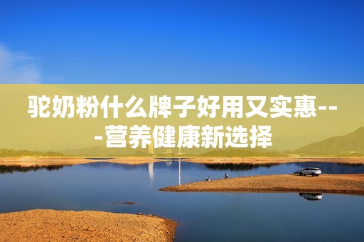 驼奶粉什么牌子好用又实惠---营养健康新选择
