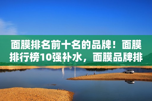 面膜排名前十名的品牌！面膜排行榜10强补水，面膜品牌排行榜！