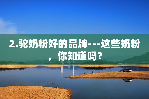 2.驼奶粉好的品牌---这些奶粉，你知道吗？