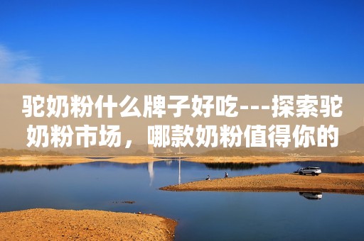 驼奶粉什么牌子好吃---探索驼奶粉市场，哪款奶粉值得你的信赖？