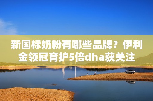 新国标奶粉有哪些品牌？伊利金领冠育护5倍dha获关注
