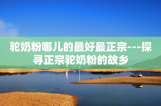 驼奶粉哪儿的最好最正宗---探寻正宗驼奶粉的故乡