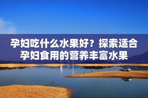 孕妇吃什么水果好？探索适合孕妇食用的营养丰富水果