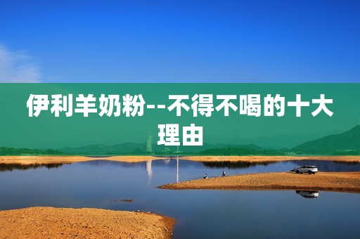 伊利羊奶粉--不得不喝的十大理由