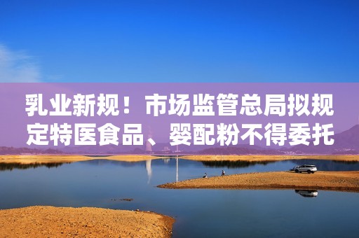 乳业新规！市场监管总局拟规定特医食品、婴配粉不得委托生产