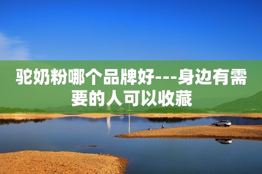 驼奶粉哪个品牌好---身边有需要的人可以收藏