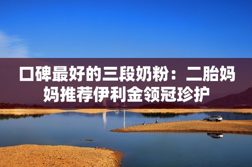 口碑最好的三段奶粉：二胎妈妈推荐伊利金领冠珍护