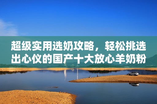 超级实用选奶攻略，轻松挑选出心仪的国产十大放心羊奶粉品牌