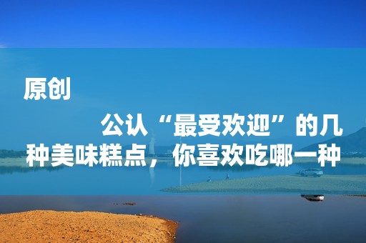 原创
            公认“最受欢迎”的几种美味糕点，你喜欢吃哪一种？最喜欢哪种？