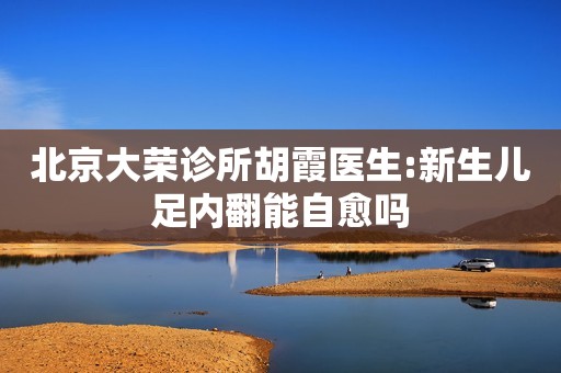 北京大荣诊所胡霞医生:新生儿足内翻能自愈吗