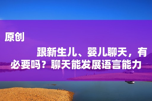 原创
            跟新生儿、婴儿聊天，有必要吗？聊天能发展语言能力