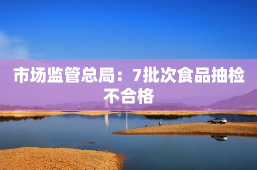市场监管总局：7批次食品抽检不合格