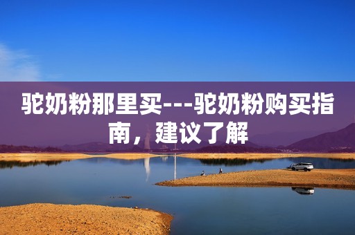 驼奶粉那里买---驼奶粉购买指南，建议了解