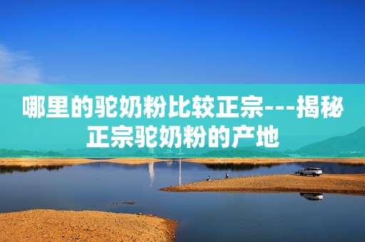 哪里的驼奶粉比较正宗---揭秘正宗驼奶粉的产地