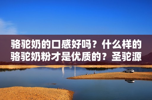 骆驼奶的口感好吗？什么样的骆驼奶粉才是优质的？圣驼源初乳配方驼乳粉