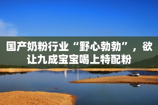 国产奶粉行业“野心勃勃”，欲让九成宝宝喝上特配粉