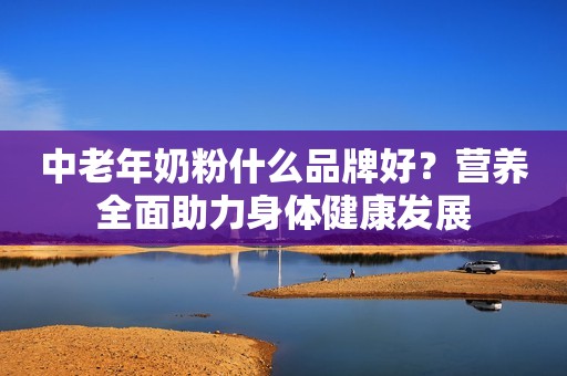 中老年奶粉什么品牌好？营养全面助力身体健康发展