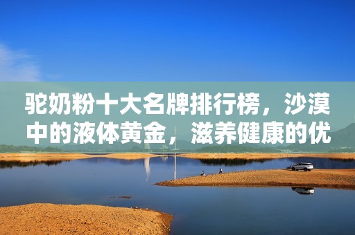 驼奶粉十大名牌排行榜，沙漠中的液体黄金，滋养健康的优选