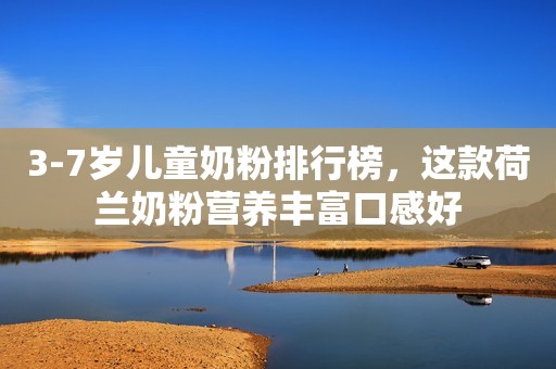 3-7岁儿童奶粉排行榜，这款荷兰奶粉营养丰富口感好