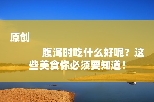 原创
            腹泻时吃什么好呢？这些美食你必须要知道！