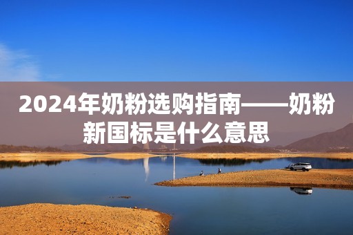 2024年奶粉选购指南——奶粉新国标是什么意思