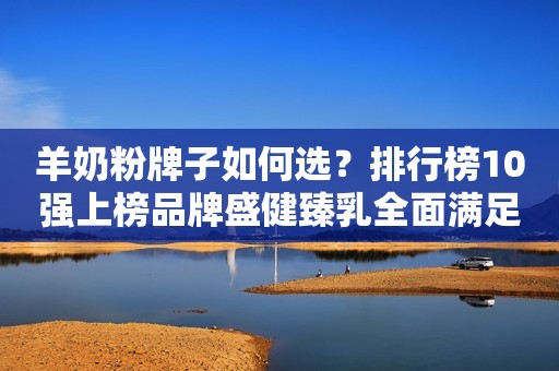 羊奶粉牌子如何选？排行榜10强上榜品牌盛健臻乳全面满足消费需求