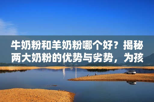 牛奶粉和羊奶粉哪个好？揭秘两大奶粉的优势与劣势，为孩子要知道