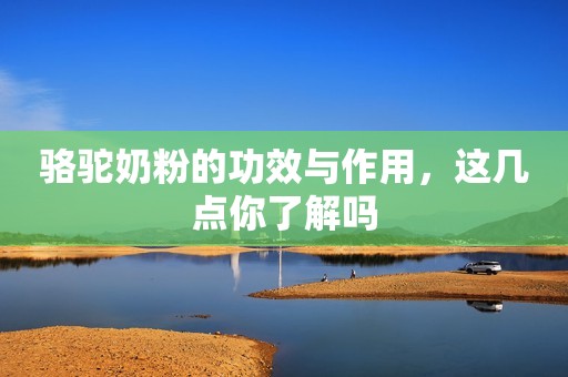 骆驼奶粉的功效与作用，这几点你了解吗