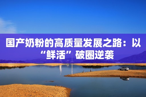 国产奶粉的高质量发展之路：以“鲜活”破圈逆袭