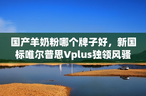 国产羊奶粉哪个牌子好，新国标唯尔普思Vplus独领风骚