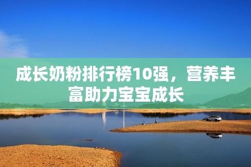 成长奶粉排行榜10强，营养丰富助力宝宝成长