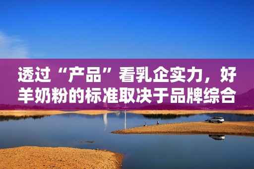 透过“产品”看乳企实力，好羊奶粉的标准取决于品牌综合表现