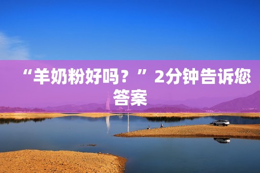 “羊奶粉好吗？”2分钟告诉您答案