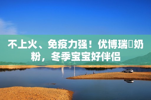 不上火、免疫力强！优博瑞霂奶粉，冬季宝宝好伴侣