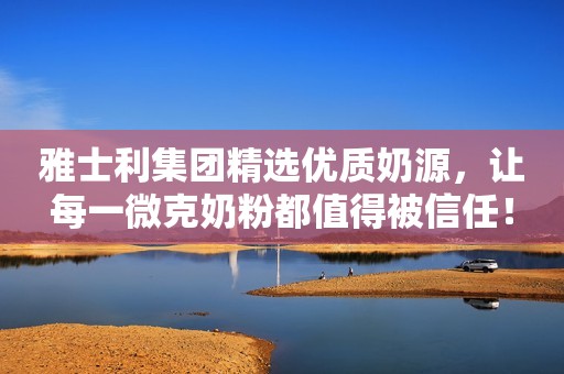 雅士利集团精选优质奶源，让每一微克奶粉都值得被信任！