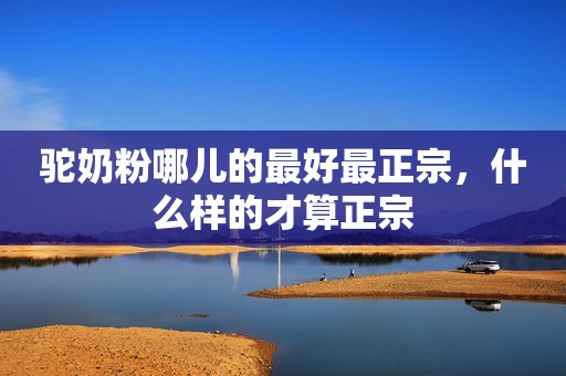 驼奶粉哪儿的最好最正宗，什么样的才算正宗