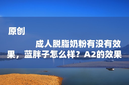 原创
            成人脱脂奶粉有没有效果，蓝胖子怎么样？A2的效果好吗？