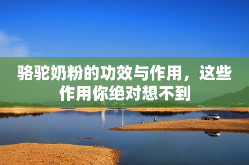 骆驼奶粉的功效与作用，这些作用你绝对想不到