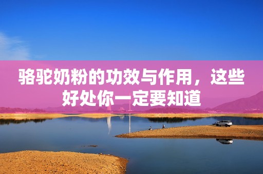 骆驼奶粉的功效与作用，这些好处你一定要知道