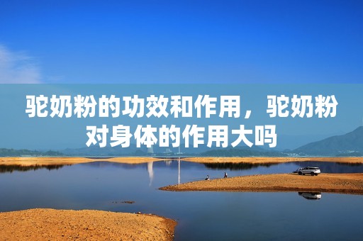 驼奶粉的功效和作用，驼奶粉对身体的作用大吗