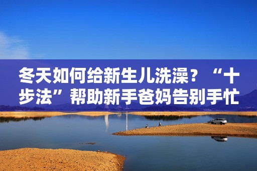 冬天如何给新生儿洗澡？“十步法”帮助新手爸妈告别手忙脚乱