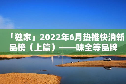 「独家」2022年6月热推快消新品榜（上篇）——味全等品牌上榜