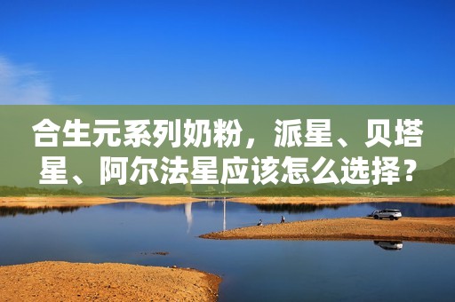 合生元系列奶粉，派星、贝塔星、阿尔法星应该怎么选择？