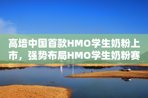 高培中国首款HMO学生奶粉上市，强势布局HMO学生奶粉赛道