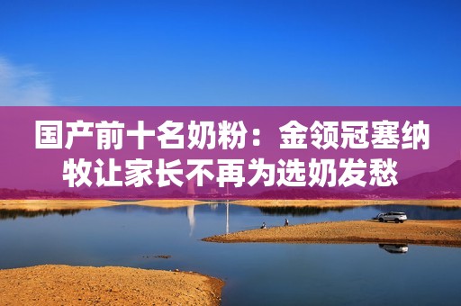 国产前十名奶粉：金领冠塞纳牧让家长不再为选奶发愁