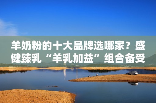 羊奶粉的十大品牌选哪家？盛健臻乳“羊乳加益”组合备受好评