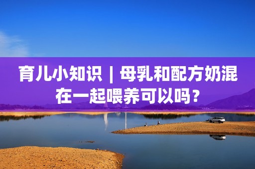 育儿小知识︱母乳和配方奶混在一起喂养可以吗？