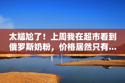 太尴尬了！上周我在超市看到俄罗斯奶粉，价格居然只有...