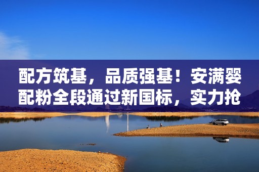 配方筑基，品质强基！安满婴配粉全段通过新国标，实力抢跑新五年
