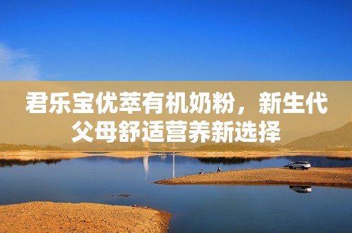 君乐宝优萃有机奶粉，新生代父母舒适营养新选择